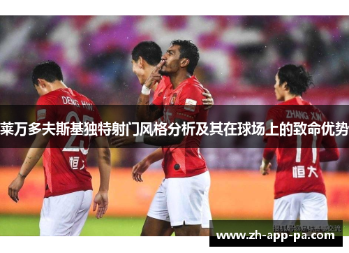 莱万多夫斯基独特射门风格分析及其在球场上的致命优势