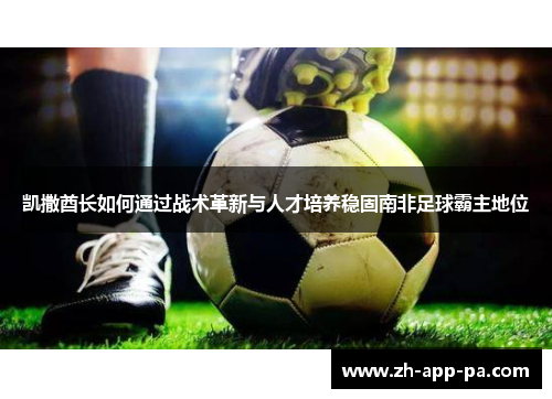 凯撒酋长如何通过战术革新与人才培养稳固南非足球霸主地位