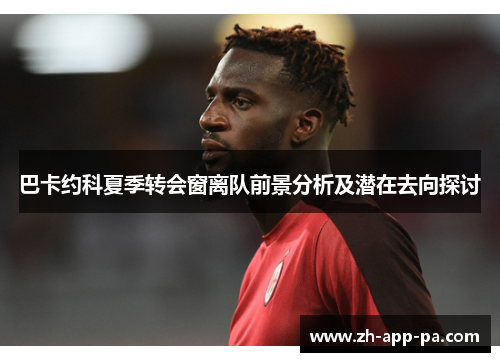 巴卡约科夏季转会窗离队前景分析及潜在去向探讨 巴卡约科夏季转会窗离队前景分析及潜在去向探讨