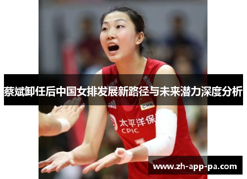 蔡斌卸任后中国女排发展新路径与未来潜力深度分析 蔡斌卸任后中国女排发展新路径与未来潜力深度分析