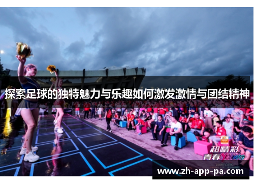 探索足球的独特魅力与乐趣如何激发激情与团结精神 探索足球的独特魅力与乐趣如何激发激情与团结精神