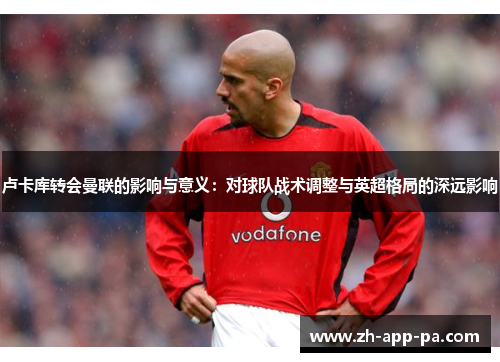 卢卡库转会曼联的影响与意义：对球队战术调整与英超格局的深远影响