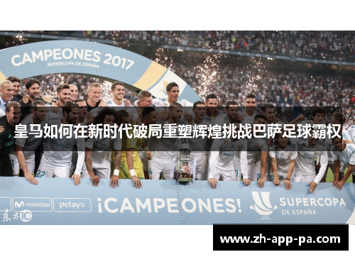 皇马如何在新时代破局重塑辉煌挑战巴萨足球霸权