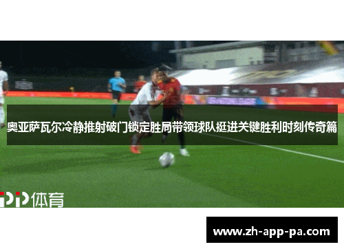 奥亚萨瓦尔冷静推射破门锁定胜局带领球队挺进关键胜利时刻传奇篇